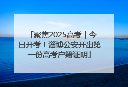聚焦2025高考｜今日开考！淄博公安开出第一份高考户籍证明