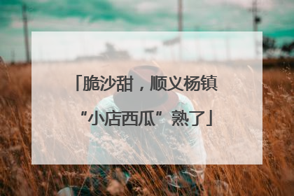 脆沙甜，顺义杨镇“小店西瓜”熟了