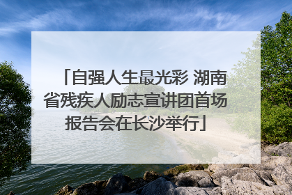 自强人生最光彩 湖南省残疾人励志宣讲团首场报告会在长沙举行