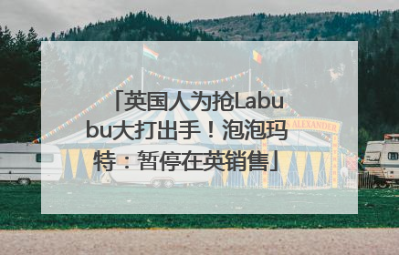 英国人为抢Labubu大打出手！泡泡玛特：暂停在英销售