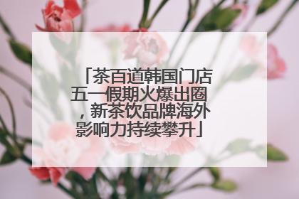 茶百道韩国门店五一假期火爆出圈，新茶饮品牌海外影响力持续攀升