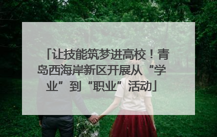 让技能筑梦进高校！青岛西海岸新区开展从“学业”到“职业”活动