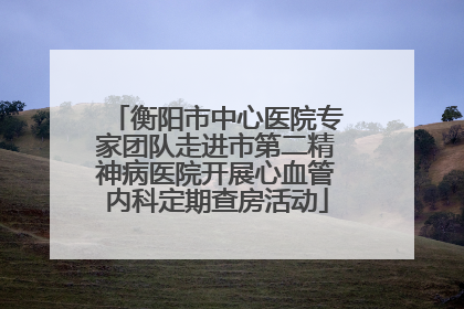 衡阳市中心医院专家团队走进市第二精神病医院开展心血管内科定期查房活动