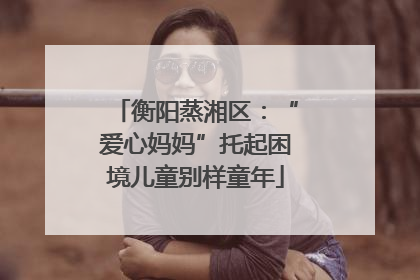 衡阳蒸湘区：“爱心妈妈”托起困境儿童别样童年