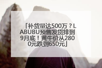 补货量达500万？LABUBU预售发货排到9月底！黄牛价从2800元跌到650元