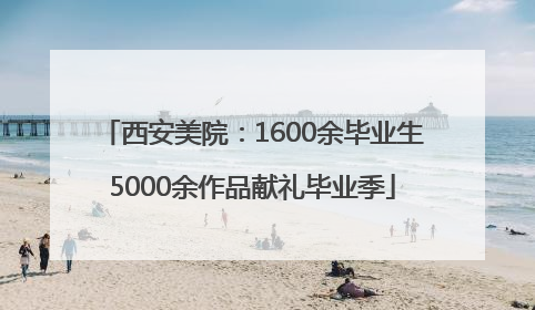 西安美院：1600余毕业生5000余作品献礼毕业季