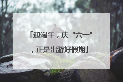 迎端午，庆“六一”，正是出游好假期