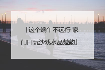 这个端午不远行 家门口玩沙戏水品楚韵