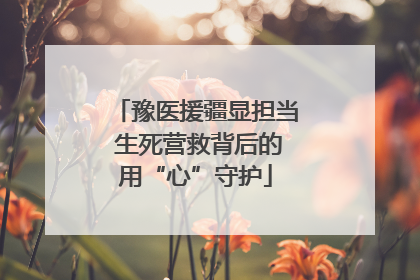 豫医援疆显担当 生死营救背后的用“心”守护