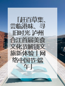 赶百草集、尝临港味、寻旧时光 泸州合江首届美食文化节解锁文旅新体验丨网络中国节·端午