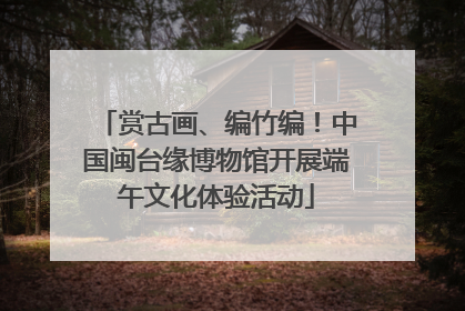 赏古画、编竹编！中国闽台缘博物馆开展端午文化体验活动