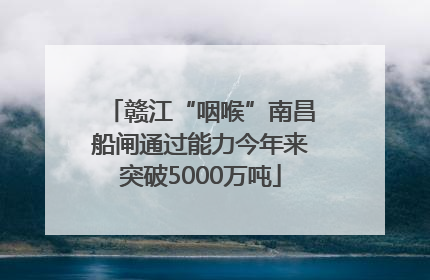 赣江“咽喉”南昌船闸通过能力今年来突破5000万吨
