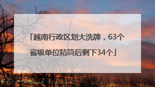 越南行政区划大洗牌，63个省级单位精简后剩下34个