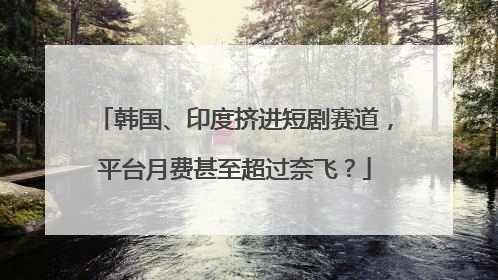 韩国、印度挤进短剧赛道，平台月费甚至超过奈飞？