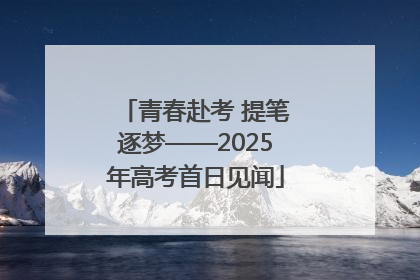 青春赴考 提笔逐梦——2025年高考首日见闻