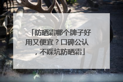 防晒霜哪个牌子好用又便宜？口碑公认，不踩坑防晒霜