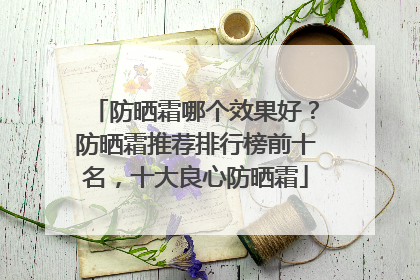 防晒霜哪个效果好？防晒霜推荐排行榜前十名，十大良心防晒霜