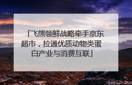飞熊领鲜战略牵手京东超市，拉通优质动物类蛋白产业与消费互联