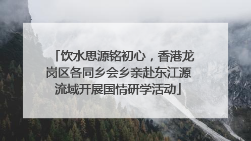 饮水思源铭初心，香港龙岗区各同乡会乡亲赴东江源流域开展国情研学活动