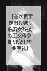 首次携手走出县城，临沂女孩接务工父母参加研究生毕业典礼