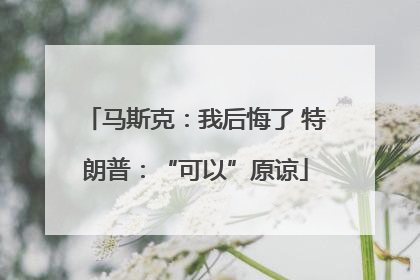 马斯克：我后悔了 特朗普：“可以”原谅