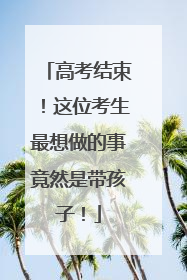 高考结束！这位考生最想做的事竟然是带孩子！