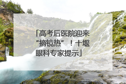 高考后医院迎来“摘镜热”！十堰眼科专家提示