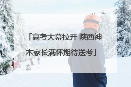 高考大幕拉开 陕西神木家长满怀期待送考