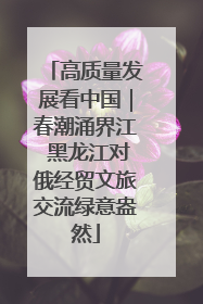 高质量发展看中国｜春潮涌界江 黑龙江对俄经贸文旅交流绿意盎然