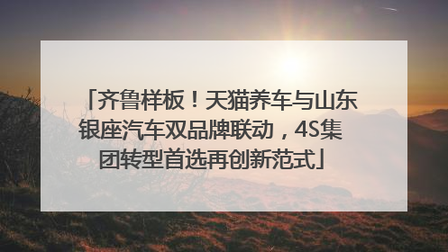 齐鲁样板！天猫养车与山东银座汽车双品牌联动，4S集团转型首选再创新范式