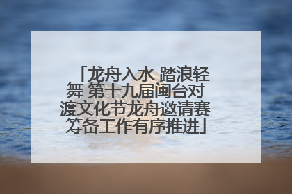 龙舟入水 踏浪轻舞 第十九届闽台对渡文化节龙舟邀请赛筹备工作有序推进