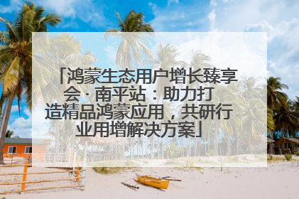 鸿蒙生态用户增长臻享会 · 南平站：助力打造精品鸿蒙应用，共研行业用增解决方案