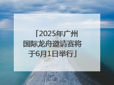 2025年广州国际龙舟邀请赛将于6月1日举行
