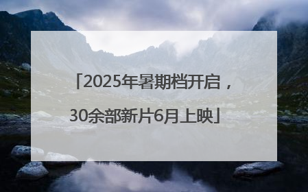 2025年暑期档开启，30余部新片6月上映