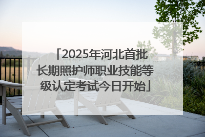 2025年河北首批长期照护师职业技能等级认定考试今日开始