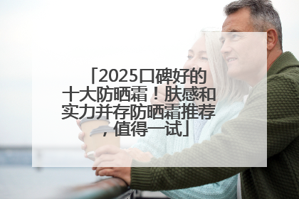 2025口碑好的十大防晒霜！肤感和实力并存防晒霜推荐，值得一试