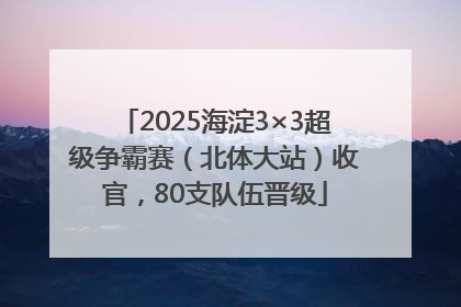 2025海淀3×3超级争霸赛（北体大站）收官，80支队伍晋级