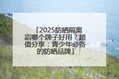 2025防晒隔离霜哪个牌子好用？超值分享：青少年必备的防晒品牌