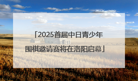2025首届中日青少年围棋邀请赛将在洛阳启幕