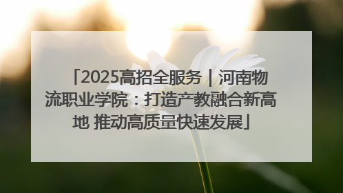 2025高招全服务｜河南物流职业学院：打造产教融合新高地 推动高质量快速发展