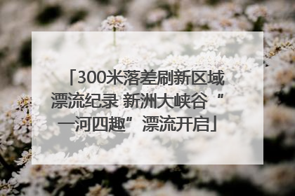 300米落差刷新区域漂流纪录 新洲大峡谷“一河四趣”漂流开启