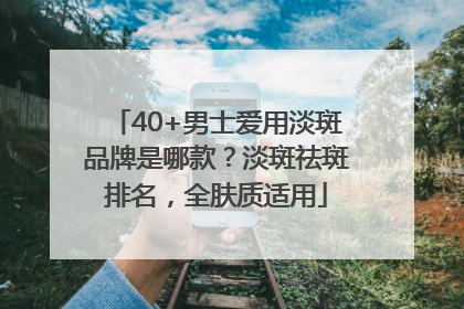 40+男士爱用淡斑品牌是哪款？淡斑祛斑排名，全肤质适用