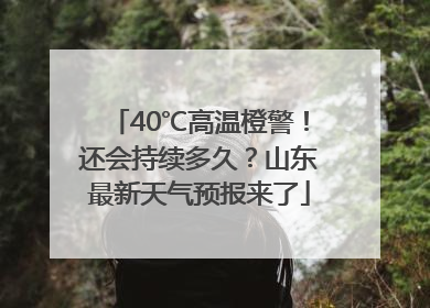 40℃高温橙警！还会持续多久？山东最新天气预报来了
