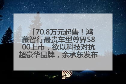70.8万元起售！鸿蒙智行最贵车型尊界S800上市，欲以科技对抗超豪华品牌，余承东发布会未提及迈巴赫