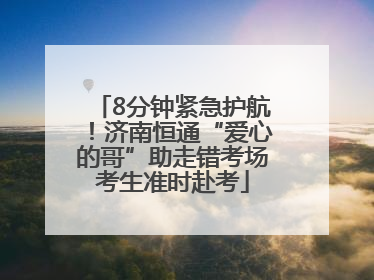 8分钟紧急护航！济南恒通“爱心的哥”助走错考场考生准时赴考